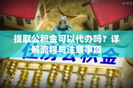 平乐提取公积金可以代办吗？详解流程与注意事项