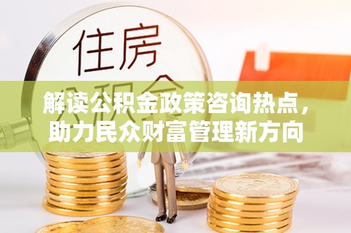 南岗解读公积金政策咨询热点，助力民众财富管理新方向