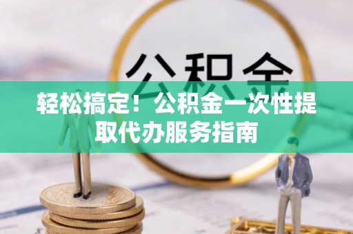蒙阴轻松搞定！公积金一次性提取代办服务指南